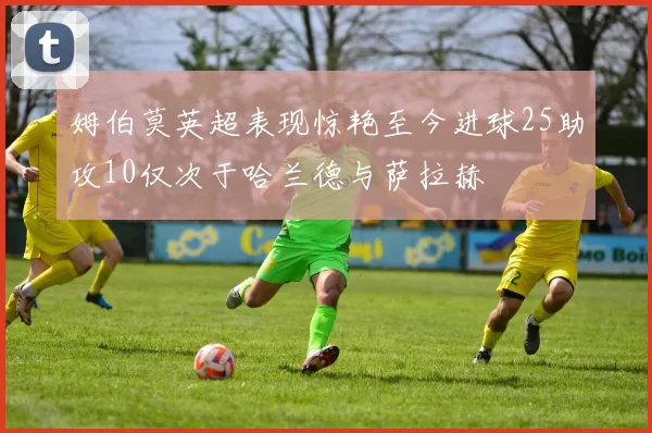 姆伯莫英超表现惊艳至今进球25助攻10仅次于哈兰德与萨拉赫