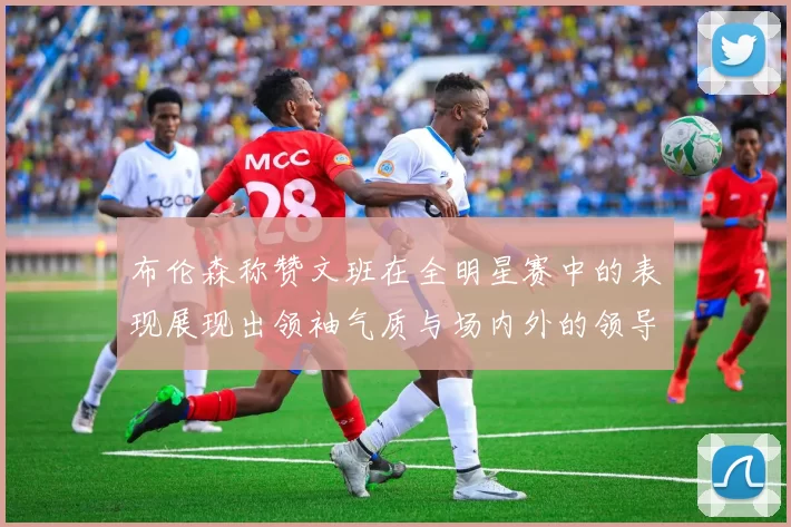 布伦森称赞文班在全明星赛中的表现展现出领袖气质与场内外的领导力