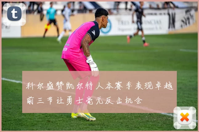 科尔盛赞凯尔特人本赛季表现卓越前三节让勇士毫无反击机会
