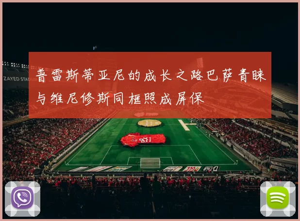 普雷斯蒂亚尼的成长之路巴萨青睐与维尼修斯同框照成屏保
