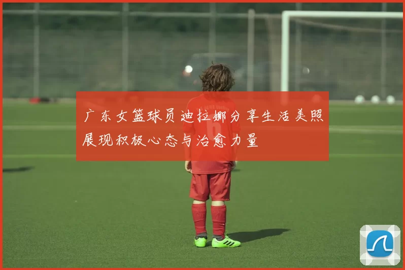 广东女篮球员迪拉娜分享生活美照展现积极心态与治愈力量