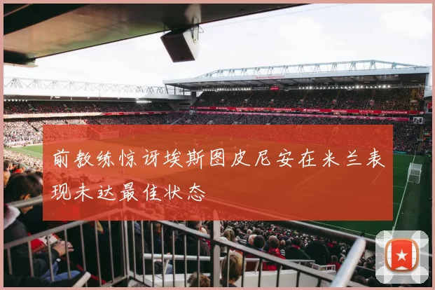前教练惊讶埃斯图皮尼安在米兰表现未达最佳状态