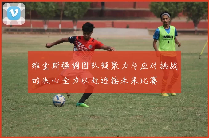 维金斯强调团队凝聚力与应对挑战的决心全力以赴迎接未来比赛
