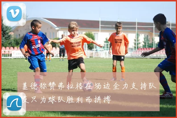基德称赞弗拉格在场边全力支持队友只为球队胜利而拼搏