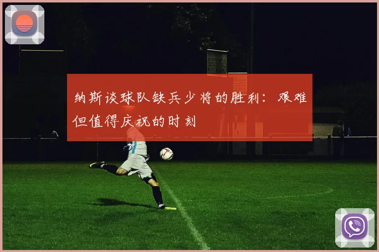 纳斯谈球队缺兵少将的胜利：艰难但值得庆祝的时刻