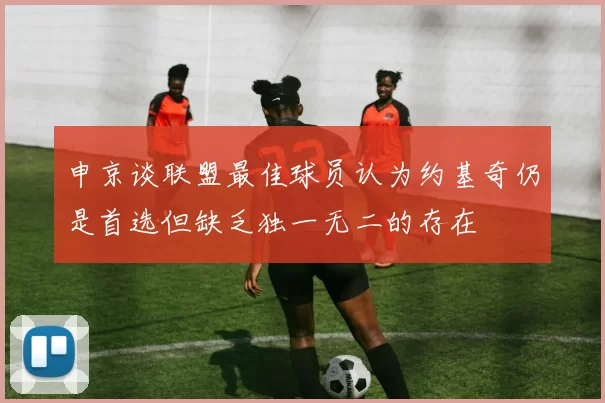 申京谈联盟最佳球员认为约基奇仍是首选但缺乏独一无二的存在