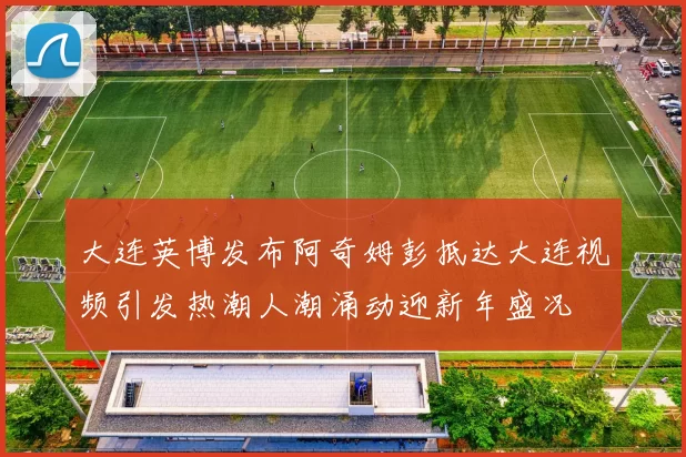 大连英博发布阿奇姆彭抵达大连视频引发热潮人潮涌动迎新年盛况