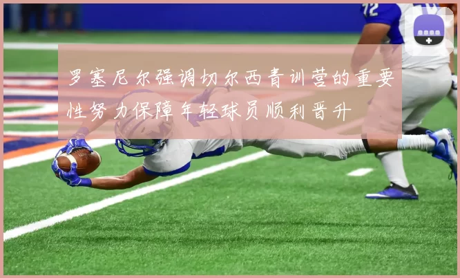 罗塞尼尔强调切尔西青训营的重要性努力保障年轻球员顺利晋升