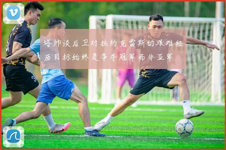 塔帅谈后卫对抗约克雷斯的艰难经历目标始终是争夺冠军而非亚军