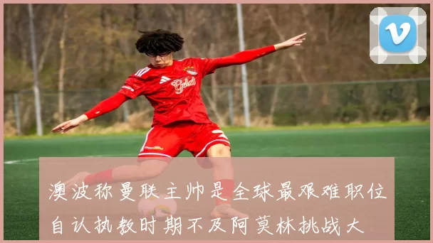 澳波称曼联主帅是全球最艰难职位自认执教时期不及阿莫林挑战大