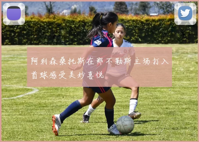 阿利森桑托斯在那不勒斯主场打入首球感受美妙喜悦