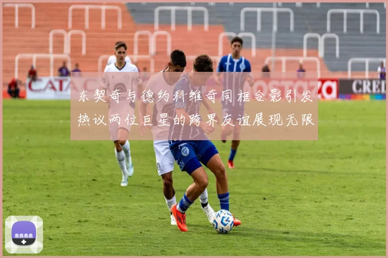 东契奇与德约科维奇同框合影引发热议两位巨星的跨界友谊展现无限魅力